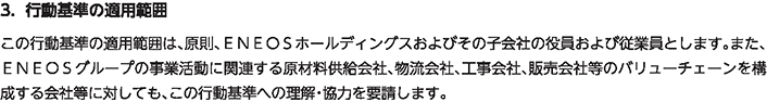 3. 行動基準の適用範囲
						この行動基準の適用範囲は、原則、ＥＮＥＯＳホールディングスおよびその子会社の役員および従業員とします。また、ＥＮＥＯＳグループの事業活動に関連する原材料供給会社、物流会社、工事会社、販売会社等のバリューチェーンを構成する会社等に対しても、この行動基準への理解・協力を要請します。