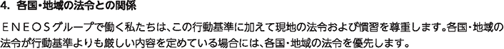 4. 各国・地域の法令との関係
						ＥＮＥＯＳグループで働く私たちは、この行動基準に加えて現地の法令および慣習を尊重します。各国・地域の法令が行動基準よりも厳しい内容を定めている場合には、各国・地域の法令を優先します。