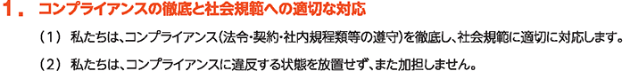 1. コンプライアンスの徹底と社会規範への適切な対応
						（1）私たちは、コンプライアンス（法令・契約・社内規程類等の遵守）を徹底し、社会規範に適切に対応します。
						（2）私たちは、コンプライアンスに違反する状態を放置せず、また加担しません。