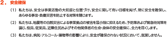 2. 安全確保
						（1）私たちは、安全は事業活動の大前提と位置づけ、安全に関して高い目標を掲げ、常に安全を確保し、あらゆる事故・負傷災害を防止する対策を講じます。
						（2）私たちは、地震等の自然災害による事業拠点の被害を最小限に抑えるため、予防策および緊急時対策を講じ、役員、従業員、近隣住民およびその他関係者の生命・身体の安全確保に、全力を尽くします。
						（3）私たちは、病気・アルコール・薬物等の影響により、安全が確保されない状況において、就業しません。