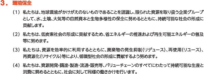 3. 環境保全
						（1）私たちは、地球環境がかけがえのないものであることを認識し、限られた資源を取り扱う企業グループとして、水、土壌、大気等の自然資本と生物多様性の保全に努めるとともに、持続可能な社会の形成に貢献します。
						（2）私たちは、低炭素社会の形成に貢献するため、省エネルギーの推進および再生可能エネルギーの普及等に努めます。
						（3）私たちは、資源を効率的に利用するとともに、廃棄物の発生抑制（リデュース）、再使用（リユース）、再資源化（リサイクル）等により、循環型社会の形成に貢献するよう努めます。
						（4）私たちは、資源開発・調達・製造・流通・販売等、バリューチェーンのすべてにわたって持続可能な生産と消費に努めるとともに、社会に対して同様の働きかけを行います。