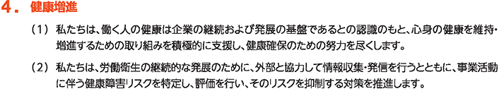 4. 健康増進
						（1）私たちは、働く人の健康は企業の継続および発展の基盤であるとの認識のもと、心身の健康を維持・増進するための取組みを積極的に支援し、健康確保のための努力を尽くします。
						（2）私たちは、労働衛生の継続的な発展のために、外部と協力して情報収集・発信を行うとともに、事業活動に伴う健康障害リスクを特定し、評価を行い、そのリスクを抑制する対策を推進します。