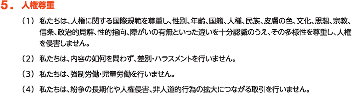 5. 人権尊重
						（1）私たちは、人権に関する国際規範を尊重し、性別、年齢、国籍、人種、民族、皮膚の色、文化、思想、宗教、信条、政治的見解、性的指向、障がいの有無といった違いを十分認識のうえ、その多様性を尊重し、人権を侵害しません。
						（2）私たちは、内容の如何を問わず、差別・ハラスメントを行いません。
						（3）私たちは、強制労働・児童労働を行いません。
						（4）私たちは、紛争の長期化や人権侵害、非人道的行為の拡大につながる取引を行いません。