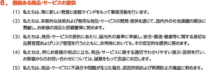 6. 価値ある商品・サービスの提供
						（1）私たちは、常に新しい発想と挑戦マインドを持って事業活動を行います。
						（2）私たちは、革新的な技術および有用な商品・サービスの開発・提供を通じて、国内外の社会課題の解決に貢献し、お客様の満足と信頼獲得に努めます。
						（3）私たちは、商品・サービスの提供にあたり、国内外の基準に準拠し、安全・環境・健康等に関する適切な品質管理およびリスク管理を行うとともに、非常時においても、その安定的な提供に努めます。
						（4）私たちは、常にお客様の視点に立ち、商品・サービスに関する適切でわかりやすい表示・説明を行い、お客様からのお問い合わせについては、誠意をもって迅速に対応します。
						（5）私たちは、商品・サービスに不具合や問題が生じた場合、原因究明および再発防止の徹底に努めます。