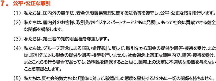 7. 公平・公正な取引
						（1）私たちは、国内外の競争法、安全保障貿易管理に関する法令等を遵守し、公平・公正な取引を行います。
						（2）私たちは、国内外のお客様、取引先やビジネスパートナーとともに発展し、もって社会に貢献できる健全な関係を構築します。
						（3）私たちは、第三者の知的財産権を尊重します。
						（4）私たちは、グループ理念にある「高い倫理観」に反して、取引先から現金の提供や贈答・接待を受け、または、取引先に対し現金の提供や贈答・接待を行いません。社会通念上適正な範囲内で、贈答・接待を受け、またこれらを行う場合であっても、透明性を確保するとともに、業務上の決定に不適切な影響を与えないことを前提とします。
						（5）私たちは、反社会的勢力および団体に対して、毅然とした態度を堅持するとともに一切の関係を持ちません。