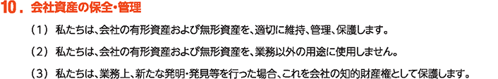 10. 会社資産の保全・管理
						（1）私たちは、会社の有形資産および無形資産を、適切に維持、管理、保護します。
						（2）私たちは、会社の有形資産および無形資産を、業務以外の用途に使用しません。
						（3）私たちは、業務上、新たな発明・発見等を行った場合、これを会社の知的財産権として保護します。