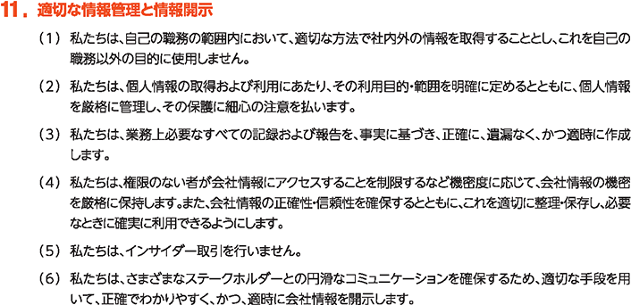 11. 適切な情報管理と情報開示
						（1）私たちは、自己の職務の範囲内において、適切な方法で社内外の情報を取得することとし、これを自己の職務以外の目的に使用しません。
						（2）私たちは、個人情報の取得および利用にあたり、その利用目的・範囲を明確に定めるとともに、個人情報を厳格に管理し、その保護に細心の注意を払います。
						（3）私たちは、業務上必要なすべての記録および報告を、事実に基づき、正確に、遺漏なく、かつ適時に作成します。
						（4）私たちは、権限のない者が会社情報にアクセスすることを制限するなど機密度に応じて、会社情報の機密を厳格に保持します。また、会社情報の正確性・信頼性を確保するとともに、これを適切に整理・保存し、必要なときに確実に利用できるようにします。
						（5）私たちは、インサイダー取引を行いません。
						（6）私たちは、さまざまなステークホルダーとの円滑なコミュニケーションを確保するため、適切な手段を用いて、正確でわかりやすく、かつ、適時に会社情報を開示します。