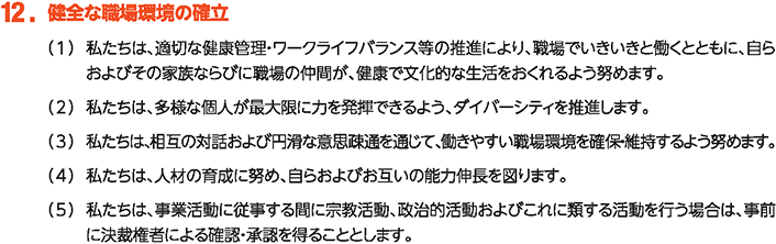 12. 健全な職場環境の確立
						（1）私たちは、適切な健康管理・ワークライフバランス等の推進により、職場でいきいきと働くとともに、自らおよびその家族ならびに職場の仲間が、健康で文化的な生活をおくれるよう努めます。
						（2）私たちは、多様な個人が最大限に力を発揮できるよう、ダイバーシティを推進します。
						（3）私たちは、相互の対話および円滑な意思疎通を通じて、働きやすい職場環境を確保・維持するよう努めます。
						（4）私たちは、人材の育成に努め、自らおよびお互いの能力伸長を図ります。
						（5）私たちは、事業活動に従事する間に宗教活動、政治的活動およびこれに類する活動を行う場合は、事前に決裁権者による確認・承認を得ることとします。