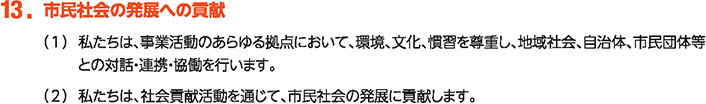 13. 市民社会の発展への貢献
						（1）私たちは、事業活動のあらゆる拠点において、環境、文化、慣習を尊重し、地域社会、自治体、市民団体等との対話・連携・協働を行います。
						（2）私たちは、社会貢献活動を通じて、市民社会の発展に貢献します。