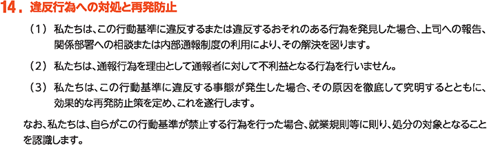 14. 違反行為への対処と再発防止
						（1）私たちは、この行動基準に違反するまたは違反するおそれのある行為を発見した場合、上司への報告、関係部署への相談または内部通報制度の利用により、その解決を図ります。
						（2）私たちは、通報行為を理由として通報者に対して不利益となる行為を行いません。
						（3）私たちは、この行動基準に違反する事態が発生した場合、その原因を徹底して究明するとともに、効果的な再発防止策を定め、これを遂行します。
						なお、私たちは、自らがこの行動基準が禁止する行為を行った場合、就業規則等に則り、処分の対象となることを認識します。