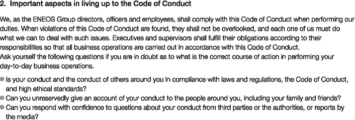 2. Important aspects in living up to the Code of Conduct
						We, as the ENEOS Group directors, officers and employees, shall comply with this Code of Conduct when performing our duties. When violations of this Code of Conduct are found, they shall not be overlooked, and each one of us must do what we can to deal with such issues. Executives and supervisors shall fulfill their obligations according to their responsibilities so that all business operations are carried out in accordance with this Code of Conduct.
						Ask yourself the following questions if you are in doubt as to what is the correct course of action in performing your day-to-day business operations.
						Is your conduct and the conduct of others around you in compliance with laws and regulations, the Code of Conduct, and high ethical standards?
						Can you unreservedly give an account of your conduct to the people around you, including your family and friends?
						Can you respond with confidence to questions about your conduct from third parties or the authorities, or reports by the media?