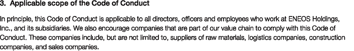 3. Applicable scope of the Code of Conduct
						In principle, this Code of Conduct is applicable to all directors, officers and employees who work at ENEOS Holdings, Inc., and its subsidiaries. We also encourage companies that are part of our value chain to comply this Code of Conduct.
						These companies include, but are not limited to, suppliers of raw materials, logistics companies, construction companies, and sales companies.