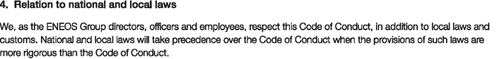 4. Relation to national and local laws
						We, as the ENEOS Group directors, officers and employees, respect this Code of Conduct, in addition to local laws and customs. National and local laws will take precedence over the Code of Conduct when the provisions of such laws are more rigorous than the Code of Conduct.
