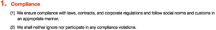 1. Compliance
						(1)We ensure compliance with laws, contracts, and corporate regulations and follow social norms and customs in an appropriate manner.
						(2)We shall neither ignore nor participate in any compliance violations.