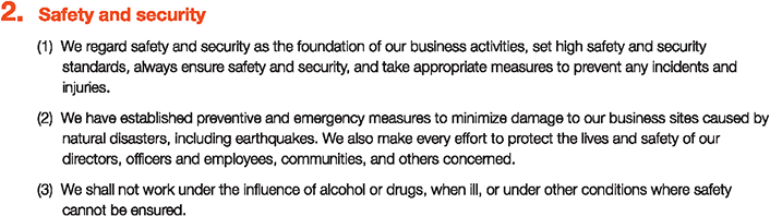 2. Safety and security
						(1)We regard safety and security as the foundation of our business activities, set high safety and security standards, always ensure safety and security, and take appropriate measures to prevent any incidents and injuries.
						(2)We have established preventive and emergency measures to minimize damage to our business sites caused by natural disasters, including earthquakes. We also make every effort to protect the lives and safety of our directors, officers and employees, communities, and others concerned.
						(3)We shall not work under the influence of alcohol or drugs, when ill, or under other conditions where safety cannot be ensured.