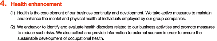 4. Health enhancement
						(1)Health is the core element of our business continuity and development. We take active measures to maintain and enhance the mental and physical health of individuals employed by our group companies.
						(2)We endeavor to identify and evaluate health disorders related to our business activities and promote measures to reduce such risks. We also collect and provide information to external sources in order to ensure the sustainable development of occupational health.