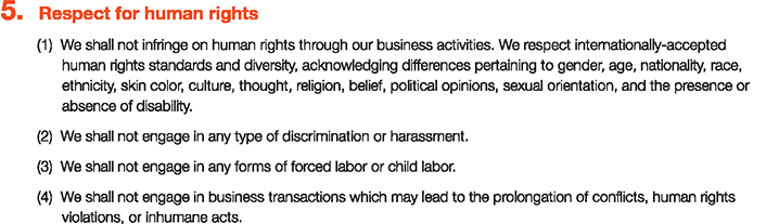 5. Respect for human rights
						(1)We shall not infringe on human rights through our business activities. We respect internationally-accepted human rights standards and diversity, acknowledging differences pertaining to gender, age, nationality, race, ethnicity, skin color, culture, thought, religion, belief, political opinions, sexual orientation, and the presence or absence of disability.
						(2)We shall not engage in any type of discrimination or harassment.
						(3)We shall not engage in any forms of forced labor or child labor.
						(4)We shall not engage in business transactions which may lead to the prolongation of conflicts, human rights violations, or inhumane acts.