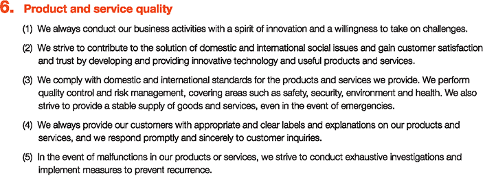 6. Product and service quality
						(1)We always conduct our business activities with a spirit of innovation and a willingness to take on challenges.
						(2)We strive to contribute to the solution of domestic and international social issues and gain customer satisfaction and trust by developing and providing innovative technology and useful products and services.
						(3)We comply with domestic and international standards for the products and services we provide. We perform quality control and risk management, covering areas such as safety, security, environment and health. We also strive to provide a stable supply of goods and services, even in the event of emergencies.
						(4)We always provide our customers with appropriate and clear labels and explanations on our products and services, and we respond promptly and sincerely to customer inquiries.
						(5)In the event of malfunctions in our products or services, we strive to conduct exhaustive investigations and implement measures to prevent recurrence.
