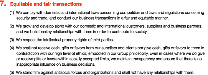 7. Equitable and fair transactions
						(1)We comply with domestic and international laws concerning competition and laws and regulations concerning	security and trade, and conduct our business transactions in a fair and equitable manner.
						(2)We grow and develop along with our domestic and international customers, suppliers and business partners, and we build healthy relationships with them in order to contribute to society.
						(3)We respect the intellectual property rights of third parties.
						(4)We shall not receive cash, gifts or favors from our suppliers and clients nor give cash, gifts or favors to them in contradiction with our high level of ethics, embodied in our Group philosophy. Even in cases where we do give or receive gifts or favors within socially accepted limits, we maintain transparency and ensure that there is	no inappropriate influence on business decisions.
						(5)We stand firm against antisocial forces and organizations and shall not have any relationships with them.
