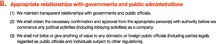 8. Appropriate relationships with governments and public administrations
						(1)We maintain transparent relationships with governments and public officials.
						(2)We shall obtain the necessary confirmation and approval from the appropriate person(s) with authority before we commence any political activities (including lobbying activities) as a company.
						(3)We shall not bribe or give anything of value to any domestic or foreign public officials (including parties legally regarded as public officials and individuals subject to other regulations).