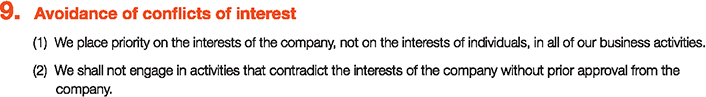 9. Avoidance of conflicts of interest
						(1)We place priority on the interests of the company, not on the interests of individuals, in all of our business activities.
						(2)We shall not engage in activities that contradict the interests of the company without prior approval from the company.