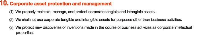10. Corporate asset protection and management
						(1)We properly maintain, manage, and protect corporate tangible and intangible assets.
						(2)We shall not use corporate tangible and intangible assets for purposes other than business activities.
						(3)We protect new discoveries or inventions made in the course of business activities as corporate intellectual properties.