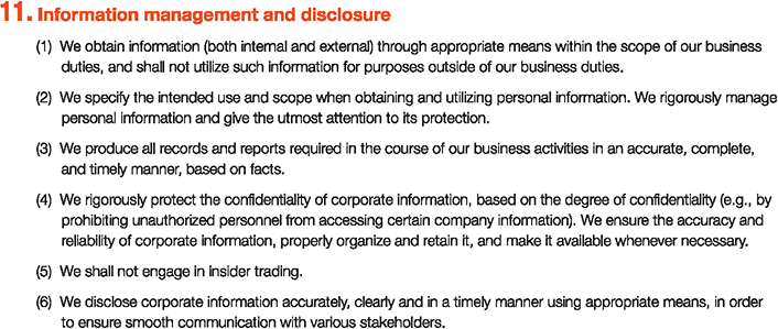 11. Information management and disclosure
						(1)We obtain information (both internal and external) through appropriate means within the scope of our business	duties, and shall not utilize such information for purposes outside of our business duties.
						(2)We specify the intended use and scope when obtaining and utilizing personal information. We rigorously manage	personal information and give the utmost attention to its protection.
						(3)We produce all records and reports required in the course of our business activities in an accurate, complete, and timely manner, based on facts.
						(4)We rigorously protect the confidentiality of corporate information, based on the degree of confidentiality (e.g., by prohibiting unauthorized personnel from accessing certain company information). We ensure the accuracy and reliability of corporate information, properly organize and retain it, and make it available whenever necessary.
						(5)We shall not engage in insider trading.
						(6)We disclose corporate information accurately, clearly and in a timely manner using appropriate means, in order to ensure smooth communication with various stakeholders.
