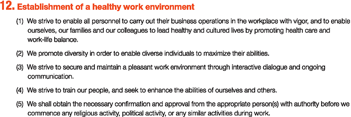 12. Establishment of a healthy work environment
						(1)We strive to enable all personnel to carry out their business operations in the workplace with vigor, and	to enable ourselves, our families and our colleagues to lead healthy and cultured lives by promoting health care and work-life balance.
						(2)We promote diversity in order to enable diverse individuals to maximize their abilities.
						(3)We strive to secure and maintain a pleasant work environment through interactive dialogue and ongoing communication.
						(4)We strive to train our people, and seek to enhance the abilities of ourselves and others.
						(5)We shall obtain the necessary confirmation and approval from the appropriate person(s) with authority before we commence any religious activity, political activity, or any similar activities during work.