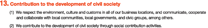 13. Contribution to the development of civil society
						(1)We respect the environment, culture and customs in all of our business locations, and communicate, cooperate and collaborate with local communities, local governments, and civic groups, among others.
						(2)We contribute to the development of civil society through social contribution activities.