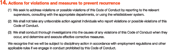 14. Actions for violations and measures to prevent recurrence
						(1)We seek to address violations or possible violations of this Code of Conduct by reporting to the relevant	supervisors, consulting with the appropriate departments, or using the whistleblower system.
						(2)We shall not take any unfavorable action against individuals who report violations or possible violations	of this Code of Conduct.
						(3)We shall conduct thorough investigations into the causes of any violations of this Code of Conduct when they	occur, and determine and execute effective corrective measures.
						We recognize that we will be subject to disciplinary action in accordance with employment regulations and other applicable rules if we engage in conduct prohibited by this Code of Conduct.